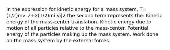 In the expression for kinetic energy for a mass system, T=(1/2)mv¯2+Σ(1/2)mi|vi|2 the second term represents the: Kinetic energy of the mass-center translation. Kinetic energy due to motion of all particles relative to the mass-center. Potential energy of the particles making up the mass system. Work done on the mass-system by the external forces.