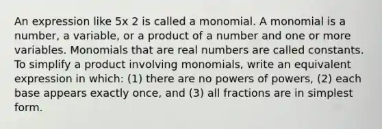 An expression like 5x 2 is called a monomial. A monomial is a number, a variable, or a product of a number and one or more variables. Monomials that are real numbers are called constants. To simplify a product involving monomials, write an equivalent expression in which: (1) there are no powers of powers, (2) each base appears exactly once, and (3) all fractions are in simplest form.