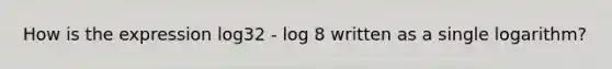 How is the expression log32 - log 8 written as a single logarithm?