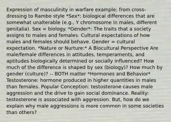 Expression of masculinity in warfare example: from cross-dressing to Rambo style *Sex*: biological differences that are somewhat unalterable (e.g., Y chromosome in males, different genitalia). Sex = biology. *Gender*: The traits that a society assigns to males and females. Cultural expectations of how males and females should behave. Gender = cultural expectation. *Nature or Nurture:* A Biocultural Perspective Are male/female differences in attitudes, temperaments, and aptitudes biologically determined or socially influenced? How much of the difference is shaped by sex (biology)? How much by gender (culture)? -- BOTH matter *Hormones and Behavior* Testosterone: hormone produced in higher quantities in males than females. Popular Conception: testosterone causes male aggression and the drive to gain social dominance. Reality: testosterone is associated with aggression. But, how do we explain why male aggressions is more common in some societies than others?