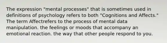 The expression "mental processes" that is sometimes used in definitions of psychology refers to both "Cognitions and Affects." The term Affectrefers to the process of mental data manipulation. the feelings or moods that accompany an emotional reaction. the way that other people respond to you.