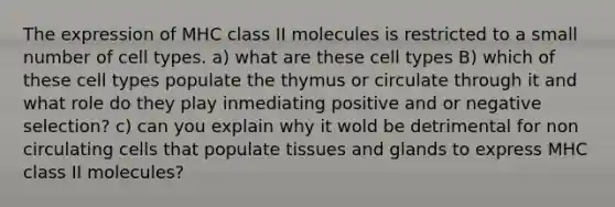 The expression of MHC class II molecules is restricted to a small number of cell types. a) what are these cell types B) which of these cell types populate the thymus or circulate through it and what role do they play inmediating positive and or negative selection? c) can you explain why it wold be detrimental for non circulating cells that populate tissues and glands to express MHC class II molecules?