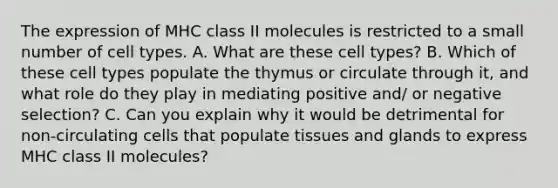 The expression of MHC class II molecules is restricted to a small number of cell types. A. What are these cell types? B. Which of these cell types populate the thymus or circulate through it, and what role do they play in mediating positive and/ or negative selection? C. Can you explain why it would be detrimental for non-circulating cells that populate tissues and glands to express MHC class II molecules?