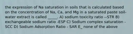 the expression of Na saturation in soils that is calculated based on the concentration of Na, Ca, and Mg in a saturated paste soil-water extract is called _____. A) sodium toxicity ratio --STR B) exchangeable sodium ratio -ESP C) Sodium complex saturation - SCC D) Sodium Adsorption Ratio - SAR E_ none of the above