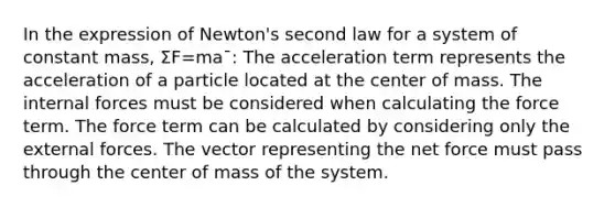 In the expression of Newton's second law for a system of constant mass, Σ⁢F=ma¯: The acceleration term represents the acceleration of a particle located at the center of mass. The internal forces must be considered when calculating the force term. The force term can be calculated by considering only the external forces. The vector representing the net force must pass through the center of mass of the system.