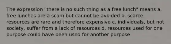 The expression "there is no such thing as a free lunch" means a. free lunches are a scam but cannot be avoided b. scarce resources are rare and therefore expensive c. individuals, but not society, suffer from a lack of resources d. resources used for one purpose could have been used for another purpose