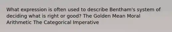 What expression is often used to describe Bentham's system of deciding what is right or good? The Golden Mean Moral Arithmetic The Categorical Imperative