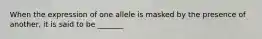 When the expression of one allele is masked by the presence of another, it is said to be _______