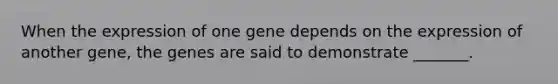 When the expression of one gene depends on the expression of another gene, the genes are said to demonstrate _______.