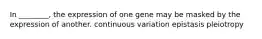 In ________, the expression of one gene may be masked by the expression of another. continuous variation epistasis pleiotropy