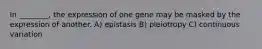 In ________, the expression of one gene may be masked by the expression of another. A) epistasis B) pleiotropy C) continuous variation