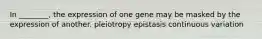 In ________, the expression of one gene may be masked by the expression of another. pleiotropy epistasis continuous variation