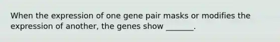 When the expression of one gene pair masks or modifies the expression of another, the genes show _______.