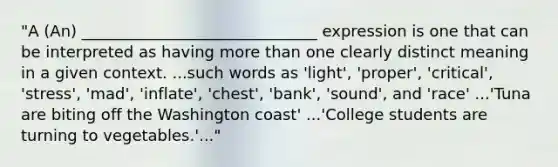 "A (An) ______________________________ expression is one that can be interpreted as having more than one clearly distinct meaning in a given context. ...such words as 'light', 'proper', 'critical', 'stress', 'mad', 'inflate', 'chest', 'bank', 'sound', and 'race' ...'Tuna are biting off the Washington coast' ...'College students are turning to vegetables.'..."