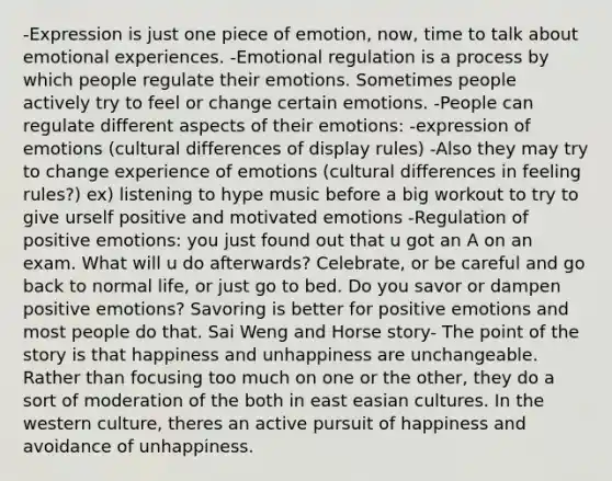 -Expression is just one piece of emotion, now, time to talk about emotional experiences. -Emotional regulation is a process by which people regulate their emotions. Sometimes people actively try to feel or change certain emotions. -People can regulate different aspects of their emotions: -expression of emotions (cultural differences of display rules) -Also they may try to change experience of emotions (cultural differences in feeling rules?) ex) listening to hype music before a big workout to try to give urself positive and motivated emotions -Regulation of positive emotions: you just found out that u got an A on an exam. What will u do afterwards? Celebrate, or be careful and go back to normal life, or just go to bed. Do you savor or dampen positive emotions? Savoring is better for positive emotions and most people do that. Sai Weng and Horse story- The point of the story is that happiness and unhappiness are unchangeable. Rather than focusing too much on one or the other, they do a sort of moderation of the both in east easian cultures. In the western culture, theres an active pursuit of happiness and avoidance of unhappiness.