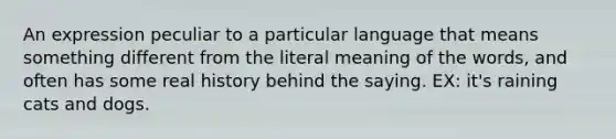 An expression peculiar to a particular language that means something different from the literal meaning of the words, and often has some real history behind the saying. EX: it's raining cats and dogs.