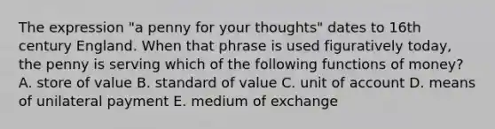 The expression "a penny for your thoughts" dates to 16th century England. When that phrase is used figuratively today, the penny is serving which of the following functions of money? A. store of value B. standard of value C. unit of account D. means of unilateral payment E. medium of exchange