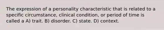 The expression of a personality characteristic that is related to a specific circumstance, clinical condition, or period of time is called a A) trait. B) disorder. C) state. D) context.