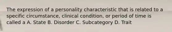 The expression of a personality characteristic that is related to a specific circumstance, clinical condition, or period of time is called a A. State B. Disorder C. Subcategory D. Trait