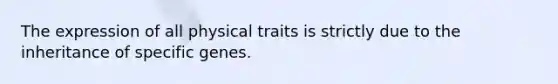 The expression of all physical traits is strictly due to the inheritance of specific genes.