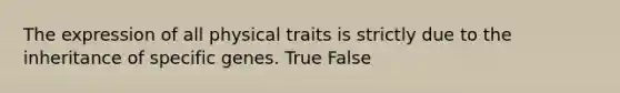 The expression of all physical traits is strictly due to the inheritance of specific genes. True False