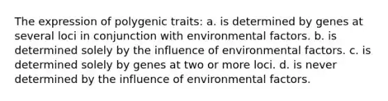 The expression of polygenic traits: a. is determined by genes at several loci in conjunction with environmental factors. b. is determined solely by the influence of environmental factors. c. is determined solely by genes at two or more loci. d. is never determined by the influence of environmental factors.