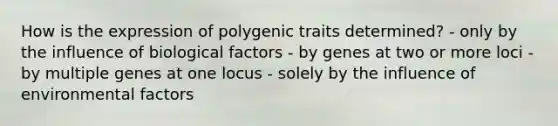 How is the expression of polygenic traits determined? - only by the influence of biological factors - by genes at two or more loci - by multiple genes at one locus - solely by the influence of environmental factors