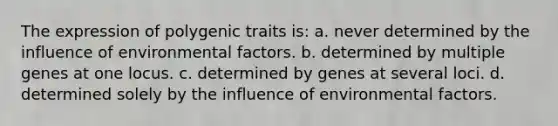 The expression of polygenic traits is: a. never determined by the influence of environmental factors. b. determined by multiple genes at one locus. c. determined by genes at several loci. d. determined solely by the influence of environmental factors.