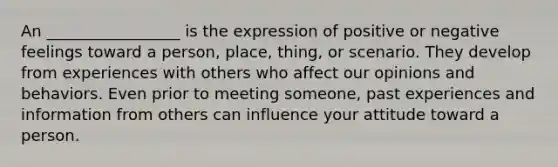 An _________________ is the expression of positive or negative feelings toward a person, place, thing, or scenario. They develop from experiences with others who affect our opinions and behaviors. Even prior to meeting someone, past experiences and information from others can influence your attitude toward a person.