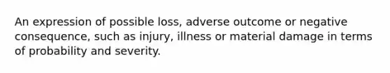 An expression of possible loss, adverse outcome or negative consequence, such as injury, illness or material damage in terms of probability and severity.