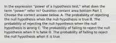 In the expression​ "power of a hypothesis​ test," what does the term​ "power" refer​ to? Question content area bottom Part 1 Choose the correct answer below. A. The probability of rejecting the null hypothesis when the null hypothesis is true B. The probability of rejecting the null hypothesis when the null hypothesis is wrong C. The probability of failing to reject the null hypothesis when it is false D. The probability of failing to reject the null hypothesis when it is true