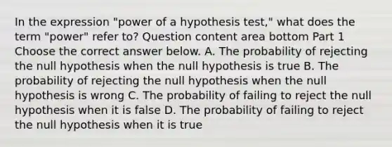 In the expression​ "power of a hypothesis​ test," what does the term​ "power" refer​ to? Question content area bottom Part 1 Choose the correct answer below. A. The probability of rejecting the null hypothesis when the null hypothesis is true B. The probability of rejecting the null hypothesis when the null hypothesis is wrong C. The probability of failing to reject the null hypothesis when it is false D. The probability of failing to reject the null hypothesis when it is true