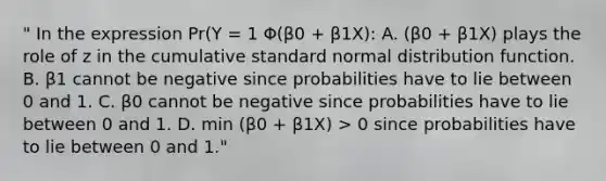 " In the expression Pr(Y = 1 Φ(β0 + β1X): A. (β0 + β1X) plays the role of z in the cumulative standard normal distribution function. B. β1 cannot be negative since probabilities have to lie between 0 and 1. C. β0 cannot be negative since probabilities have to lie between 0 and 1. D. min (β0 + β1X) > 0 since probabilities have to lie between 0 and 1."