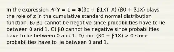 In the expression Pr(Y = 1 = Φ(β0 + β1X), A) (β0 + β1X) plays the role of z in the cumulative standard normal distribution function. B) β1 cannot be negative since probabilities have to lie between 0 and 1. C) β0 cannot be negative since probabilities have to lie between 0 and 1. D) min (β0 + β1X) > 0 since probabilities have to lie between 0 and 1.