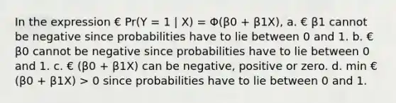 In the expression € Pr(Y = 1 | X) = Φ(β0 + β1X), a. € β1 cannot be negative since probabilities have to lie between 0 and 1. b. € β0 cannot be negative since probabilities have to lie between 0 and 1. c. € (β0 + β1X) can be negative, positive or zero. d. min € (β0 + β1X) > 0 since probabilities have to lie between 0 and 1.