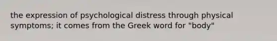 the expression of psychological distress through physical symptoms; it comes from the Greek word for "body"