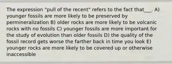 The expression "pull of the recent" refers to the fact that___. A) younger fossils are more likely to be preserved by permineralization B) older rocks are more likely to be volcanic rocks with no fossils C) younger fossils are more important for the study of evolution than older fossils D) the quality of the fossil record gets worse the farther back in time you look E) younger rocks are more likely to be covered up or otherwise inaccessible