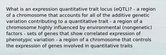 What is an expression quantitative trait locus (eQTL)? - a region of a chromosome that accounts for all of the additive genetic variation contributing to a quantitative trait - a region of a chromosome highly influenced by environmental (nongenetic) factors - sets of genes that show correlated expression of phenotypic variation - a region of a chromosome that controls the expression of genes involved in quantitative traits