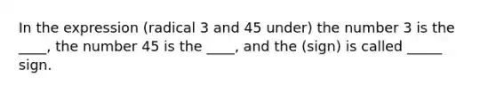 In the expression (radical 3 and 45 under) the number 3 is the ____, the number 45 is the ____, and the (sign) is called _____ sign.