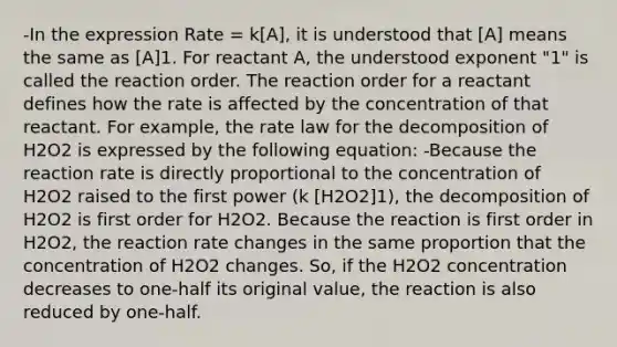 -In the expression Rate = k[A], it is understood that [A] means the same as [A]1. For reactant A, the understood exponent "1" is called the reaction order. The reaction order for a reactant defines how the rate is affected by the concentration of that reactant. For example, the rate law for the decomposition of H2O2 is expressed by the following equation: -Because the reaction rate is directly proportional to the concentration of H2O2 raised to the first power (k [H2O2]1), the decomposition of H2O2 is first order for H2O2. Because the reaction is first order in H2O2, the reaction rate changes in the same proportion that the concentration of H2O2 changes. So, if the H2O2 concentration decreases to one-half its original value, the reaction is also reduced by one-half.