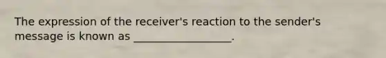 The expression of the receiver's reaction to the sender's message is known as __________________.