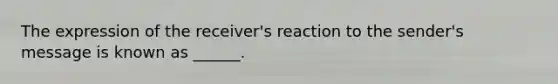 The expression of the receiver's reaction to the sender's message is known as ______.