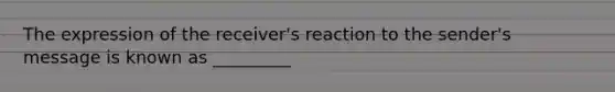 The expression of the receiver's reaction to the sender's message is known as _________