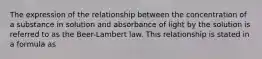 The expression of the relationship between the concentration of a substance in solution and absorbance of light by the solution is referred to as the Beer-Lambert law. This relationship is stated in a formula as