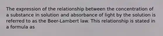 The expression of the relationship between the concentration of a substance in solution and absorbance of light by the solution is referred to as the Beer-Lambert law. This relationship is stated in a formula as