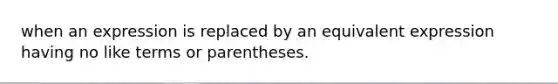 when an expression is replaced by an equivalent expression having no like terms or parentheses.