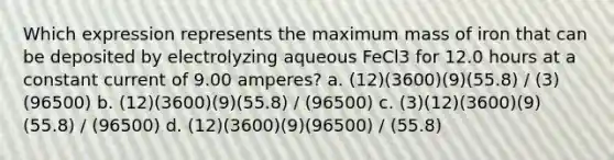 Which expression represents the maximum mass of iron that can be deposited by electrolyzing aqueous FeCl3 for 12.0 hours at a constant current of 9.00 amperes? a. (12)(3600)(9)(55.8) / (3)(96500) b. (12)(3600)(9)(55.8) / (96500) c. (3)(12)(3600)(9)(55.8) / (96500) d. (12)(3600)(9)(96500) / (55.8)