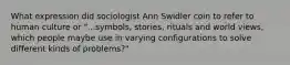 What expression did sociologist Ann Swidler coin to refer to human culture or "...symbols, stories, rituals and world views, which people maybe use in varying configurations to solve different kinds of problems?"