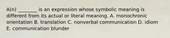 A(n) ________ is an expression whose symbolic meaning is different from its actual or literal meaning. A. monochronic orientation B. translation C. nonverbal communication D. idiom E. communication blunder