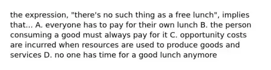 the expression, "there's no such thing as a free lunch", implies that... A. everyone has to pay for their own lunch B. the person consuming a good must always pay for it C. opportunity costs are incurred when resources are used to produce goods and services D. no one has time for a good lunch anymore